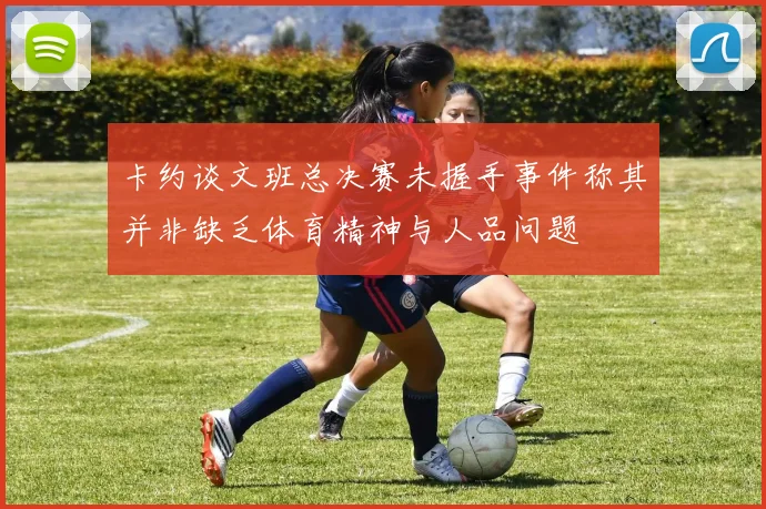 卡约谈文班总决赛未握手事件称其并非缺乏体育精神与人品问题